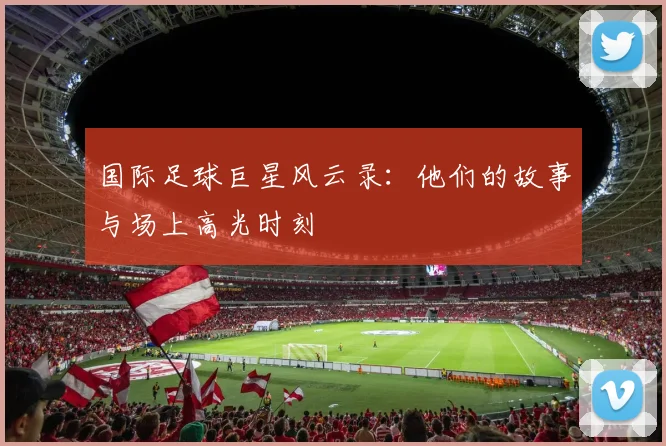国际足球巨星风云录:他们的故事与场上高光时刻