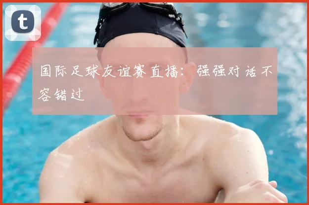 国际足球友谊赛直播:强强对话不容错过