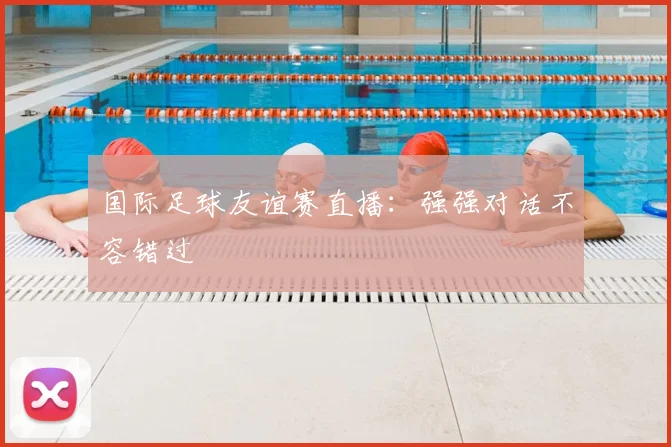 国际足球友谊赛直播:强强对话不容错过
