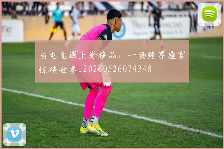 当电竞遇上奢侈品,一场跨界盛宴惊艳世界_20260526074348