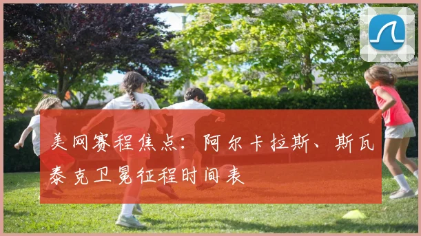 美网赛程焦点：阿尔卡拉斯、斯瓦泰克卫冕征程时间表