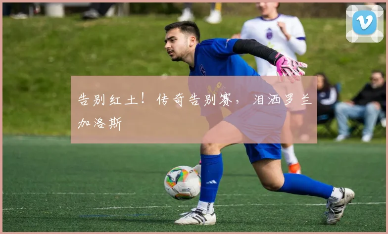 告别红土！传奇告别赛，泪洒罗兰加洛斯