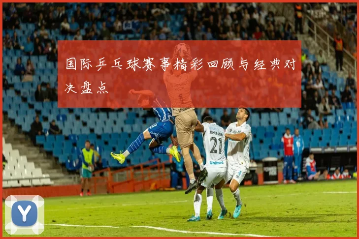 国际乒乓球赛事精彩回顾与经典对决盘点