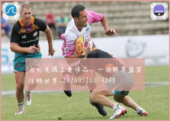 当电竞遇上奢侈品，一场跨界盛宴惊艳世界_20260526074348