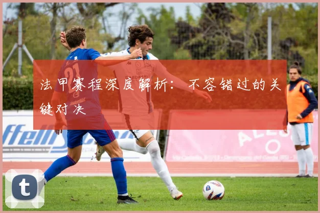 法甲赛程深度解析:不容错过的关键对决