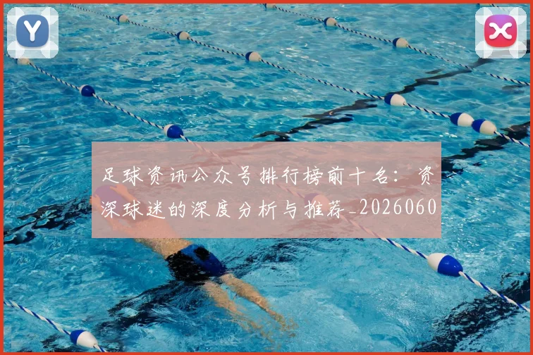 足球资讯公众号排行榜前十名:资深球迷的深度分析与推荐_20260609191153