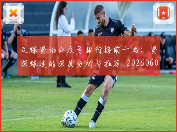 足球资讯公众号排行榜前十名:资深球迷的深度分析与推荐_20260609191153