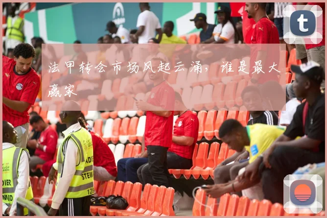 法甲转会市场风起云涌,谁是最大赢家
