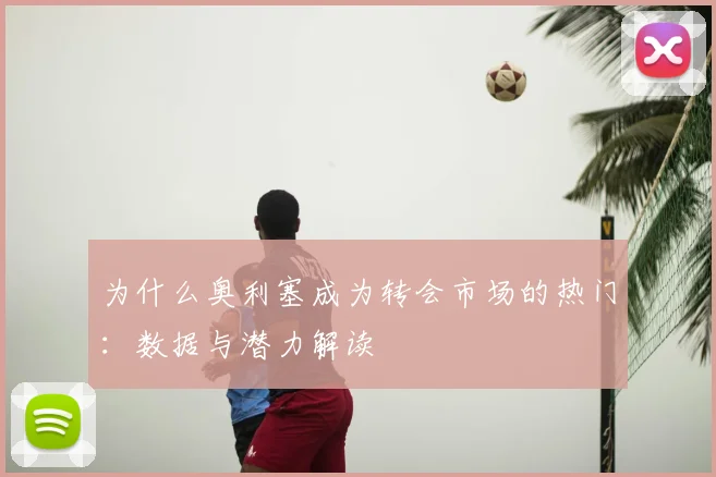 为什么奥利塞成为转会市场的热门:数据与潜力解读