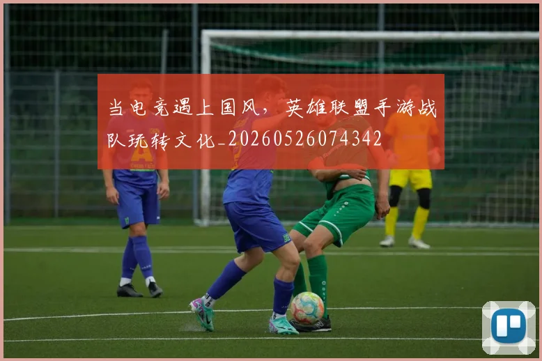 当电竞遇上国风，英雄联盟手游战队玩转文化_20260526074342