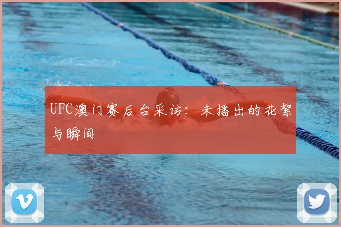 UFC澳门赛后台采访：未播出的花絮与瞬间